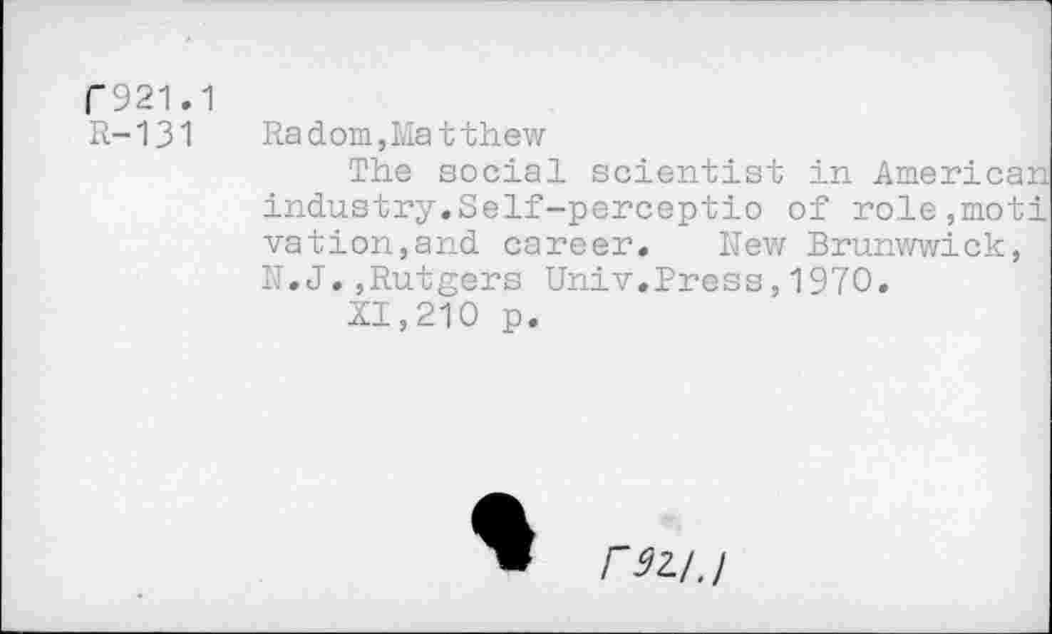 ﻿C921.1
R-131	Radom,Matthew
The social scientist in American industry.Self-perceptio of ro.le,moti vation,and career. Rew Brunwwick, N.J.,Rutgers Univ.Press,1970.
XI,210 p.
rsi/j